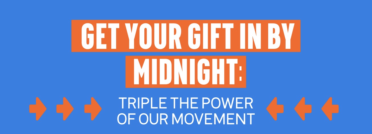 GET YOUR GIFT IN BY MIDNIGHT: TRIPLE THE POWER OF OUR MOVEMENT