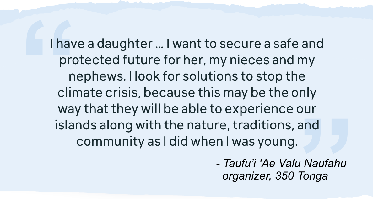 I have a daughter … I want to secure a safe and protected future for her, my nieces and my nephews. I look for solutions to stop the climate crisis, because this may be the only way that they will be able to experience our islands along with the nature, traditions, and community as I did when I was young. - Taufu'i 'Ae Valu Naufahu organizer, 350 Tonga