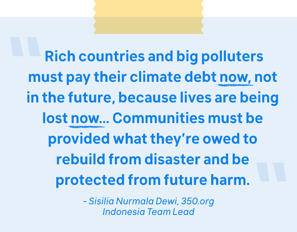 "Rich countries and big polluters must pay their climate debt now, not in the future, because lives are being lost now… Communities must be provided what they’re owed to rebuild from disaster and be protected from future harm.  - Sisilia Nurmala Dewi, 350.org Indonesia Team Lead"